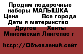 Продам подарочные наборы МАЛЫШКА › Цена ­ 3 500 - Все города Дети и материнство » Другое   . Ханты-Мансийский,Лангепас г.